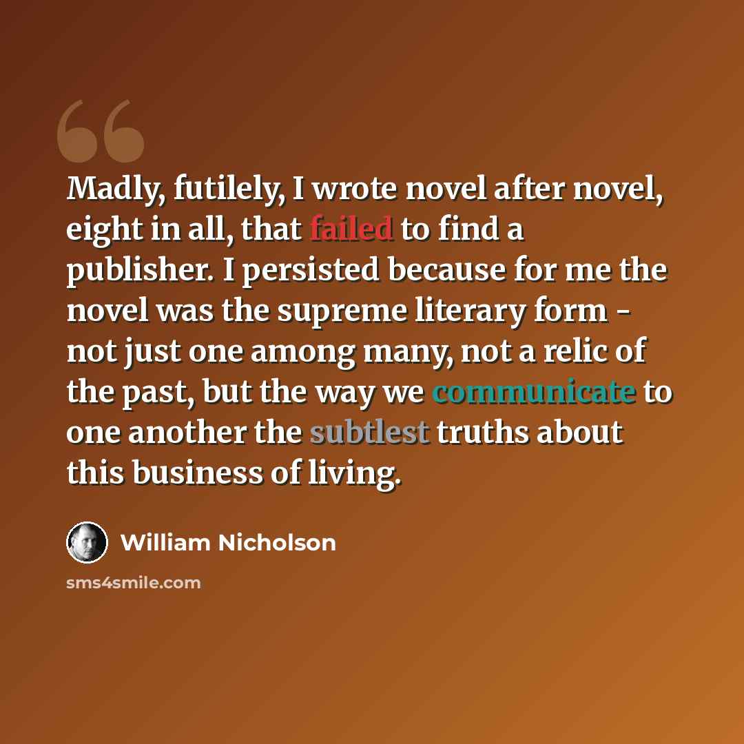 “Madly, futilely, I wrote novel after novel, eight in all, that failed to find a publisher. I persisted because for me the novel was the supreme literary form - not just one among many, not a relic of the past, but the way we communicate to one another the subtlest truths about this business of…” quote by William Nicholson