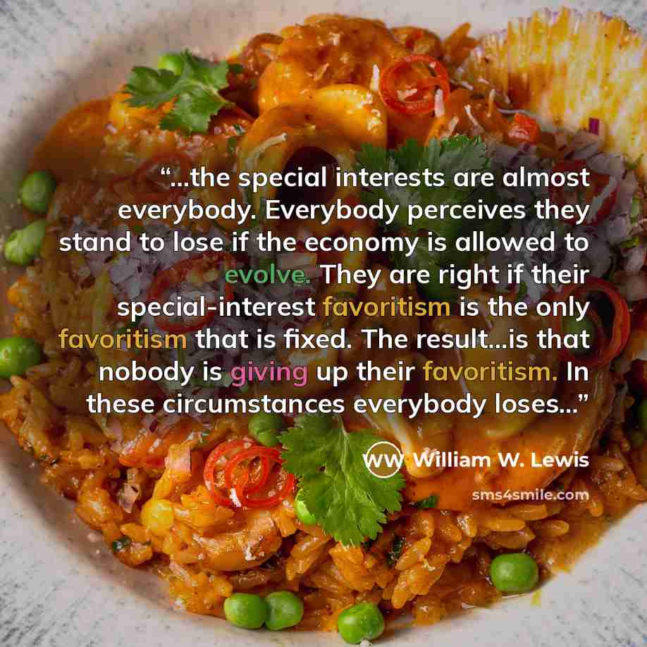 “...the special interests are almost everybody. Everybody perceives they stand to lose if the economy is allowed to evolve. They are right if their special-interest favoritism is the only favoritism that is fixed. The result...is that nobody is giving up their favoritism. In these circumstances…” quote by William W. Lewis