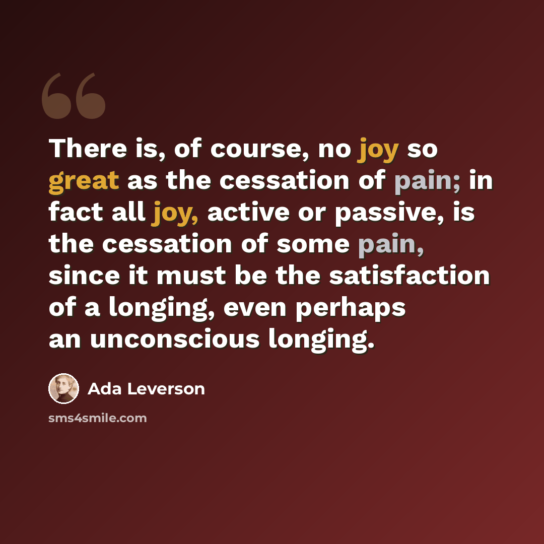 “There is, of course, no joy so great as the cessation of pain; in fact all joy, active or passive, is the cessation of some pain, since it must be the satisfaction of a longing, even perhaps an unconscious longing.” quote by Ada Leverson