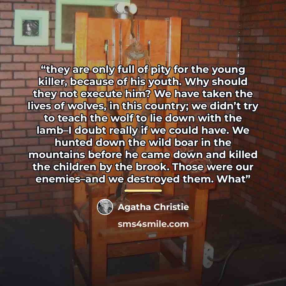 “they are only full of pity for the young killer, because of his youth. Why should they not execute him? We have taken the lives of wolves, in this country; we didn’t try to teach the wolf to lie down with the lamb–I doubt really if we could have. We hunted down the wild boar in the mountains…” quote by Agatha Christie