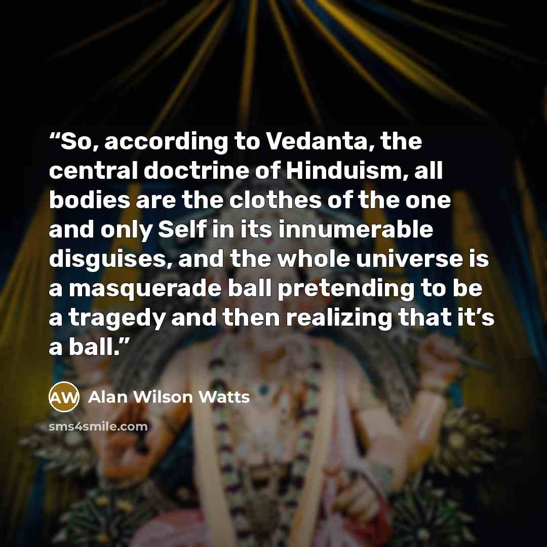“So, according to Vedanta, the central doctrine of Hinduism, all bodies are the clothes of the one and only Self in its innumerable disguises, and the whole universe is a masquerade ball pretending to be a tragedy and then realizing that it’s a ball.” quote by Alan Wilson Watts