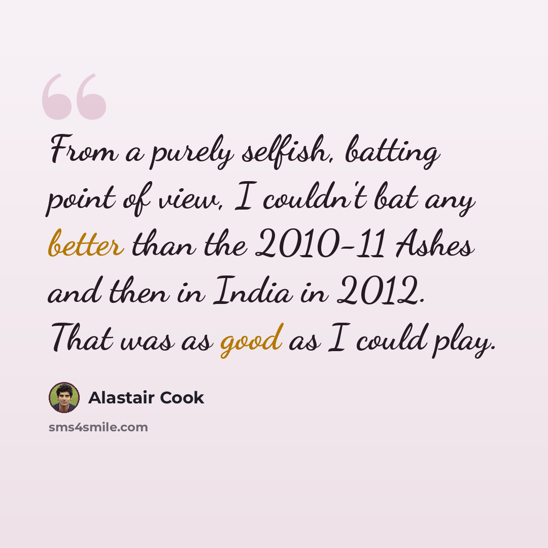 “From a purely selfish, batting point of view, I couldn't bat any better than the 2010-11 Ashes and then in India in 2012. That was as good as I could play.” quote by Alastair Cook