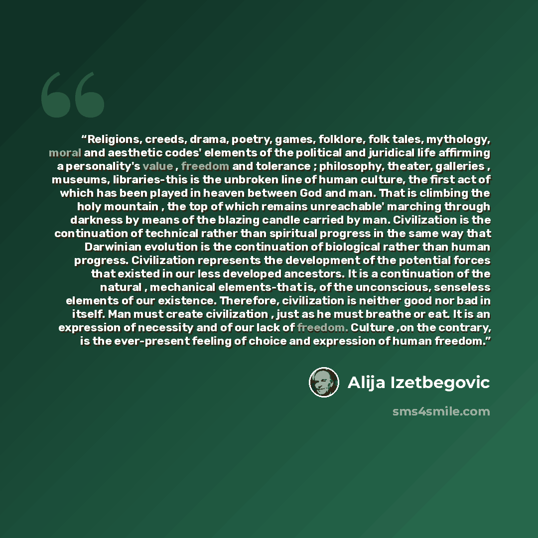 “Religions, creeds, drama, poetry, games, folklore, folk tales, mythology, moral and aesthetic codes' elements of the political and juridical life affirming a personality's value , freedom and tolerance ; philosophy, theater, galleries , museums, libraries-this is the unbroken line of human…” quote by Alija Izetbegović