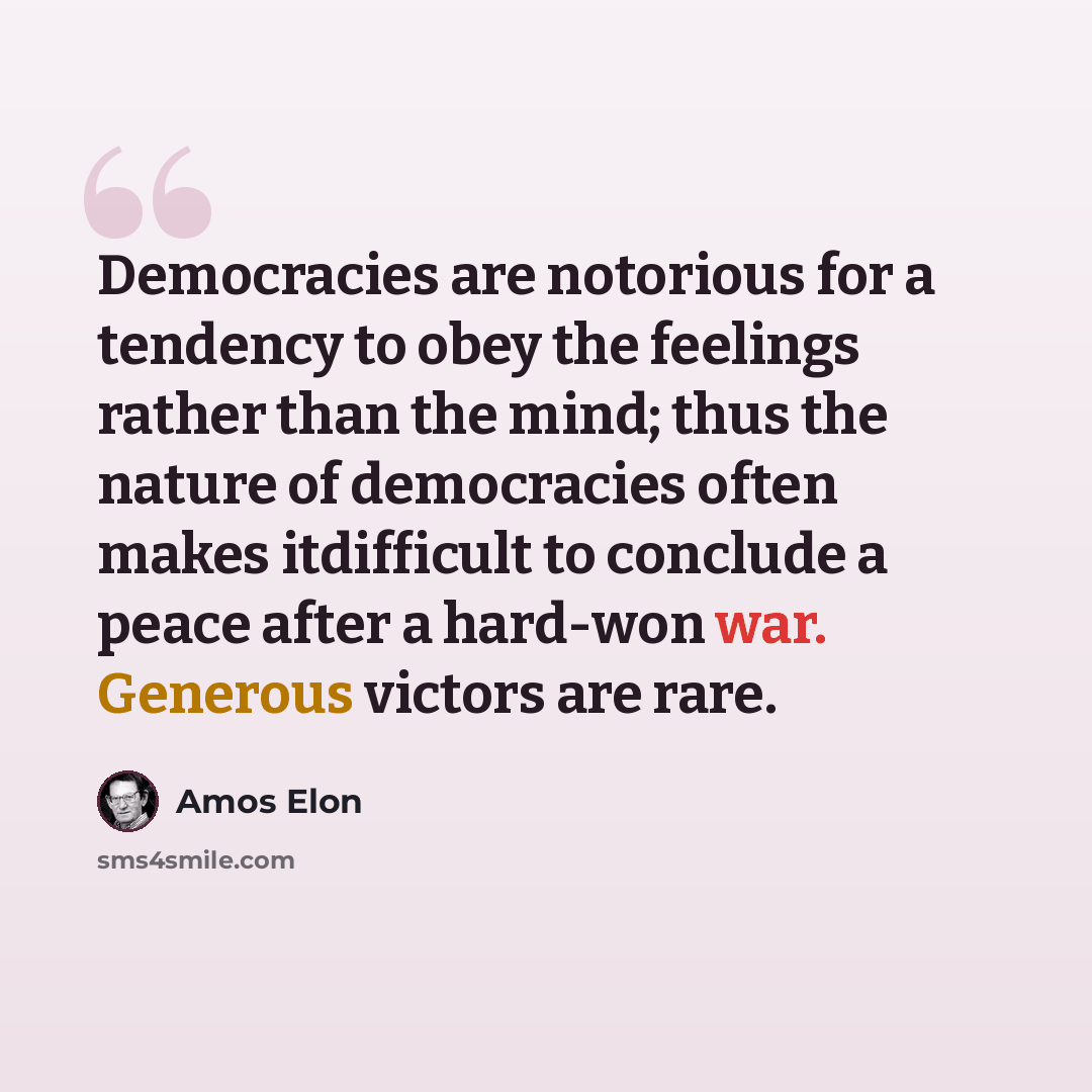 “Democracies are notorious for a tendency to obey the feelings rather than the mind; thus the nature of democracies often makes itdifficult to conclude a peace after a hard-won war. Generous victors are rare.” quote by Amos Elon