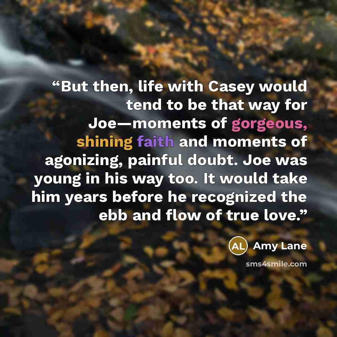 “But then, life with Casey would tend to be that way for Joe—moments of gorgeous, shining faith and moments of agonizing, painful doubt. Joe was young in his way too. It would take him years before he recognized the ebb and flow of true love.” quote by Amy Lane