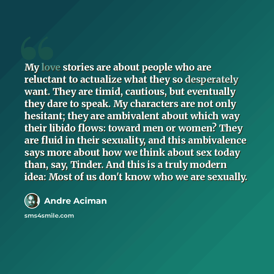 “My love stories are about people who are reluctant to actualize what they so desperately want. They are timid, cautious, but eventually they dare to speak. My characters are not only hesitant; they are ambivalent about which way their libido flows: toward men or women? They are fluid in their…” quote by André Aciman