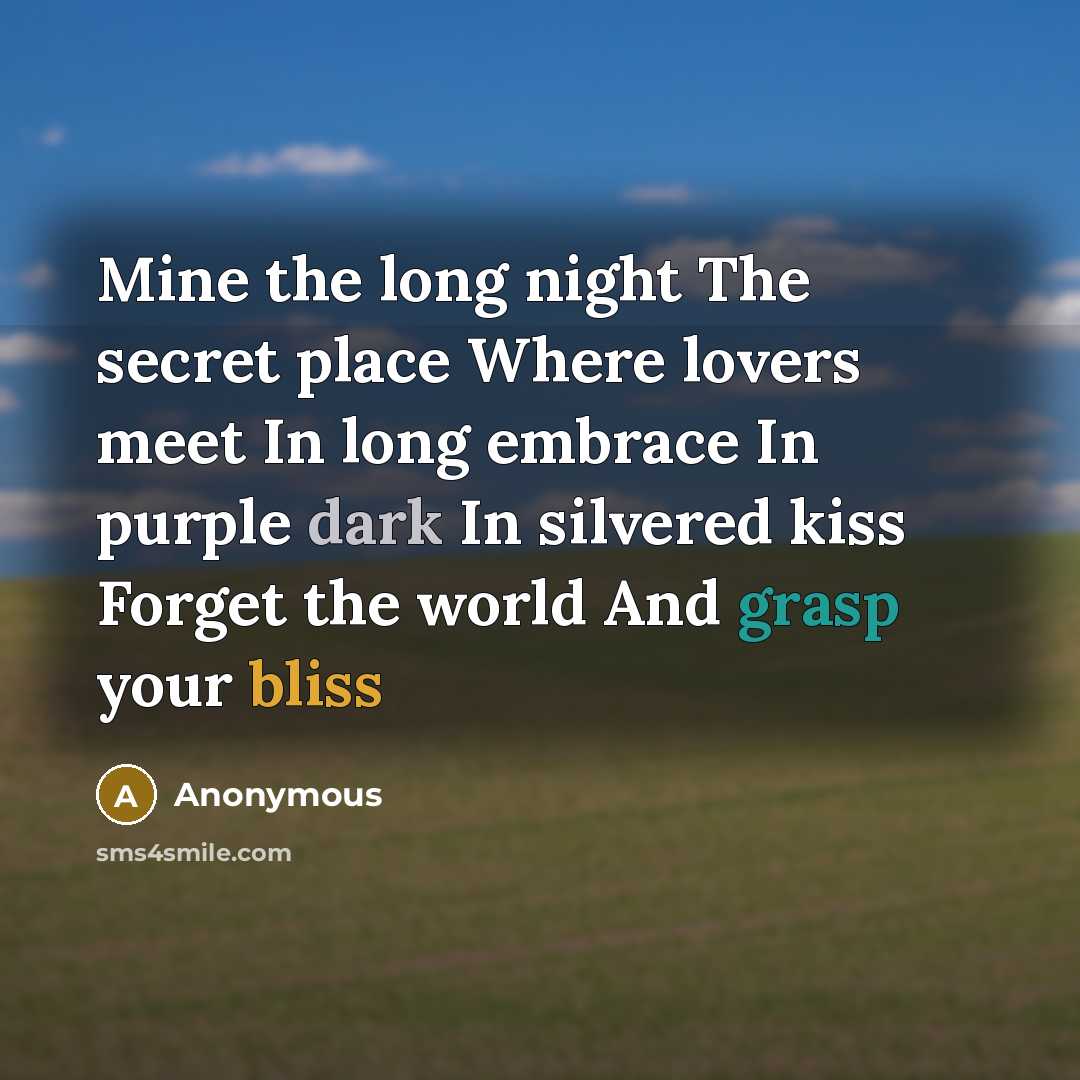 “Mine the long night The secret place Where lovers meet In long embrace In purple dark In silvered kiss Forget the world And grasp your bliss” quote by Anonymous