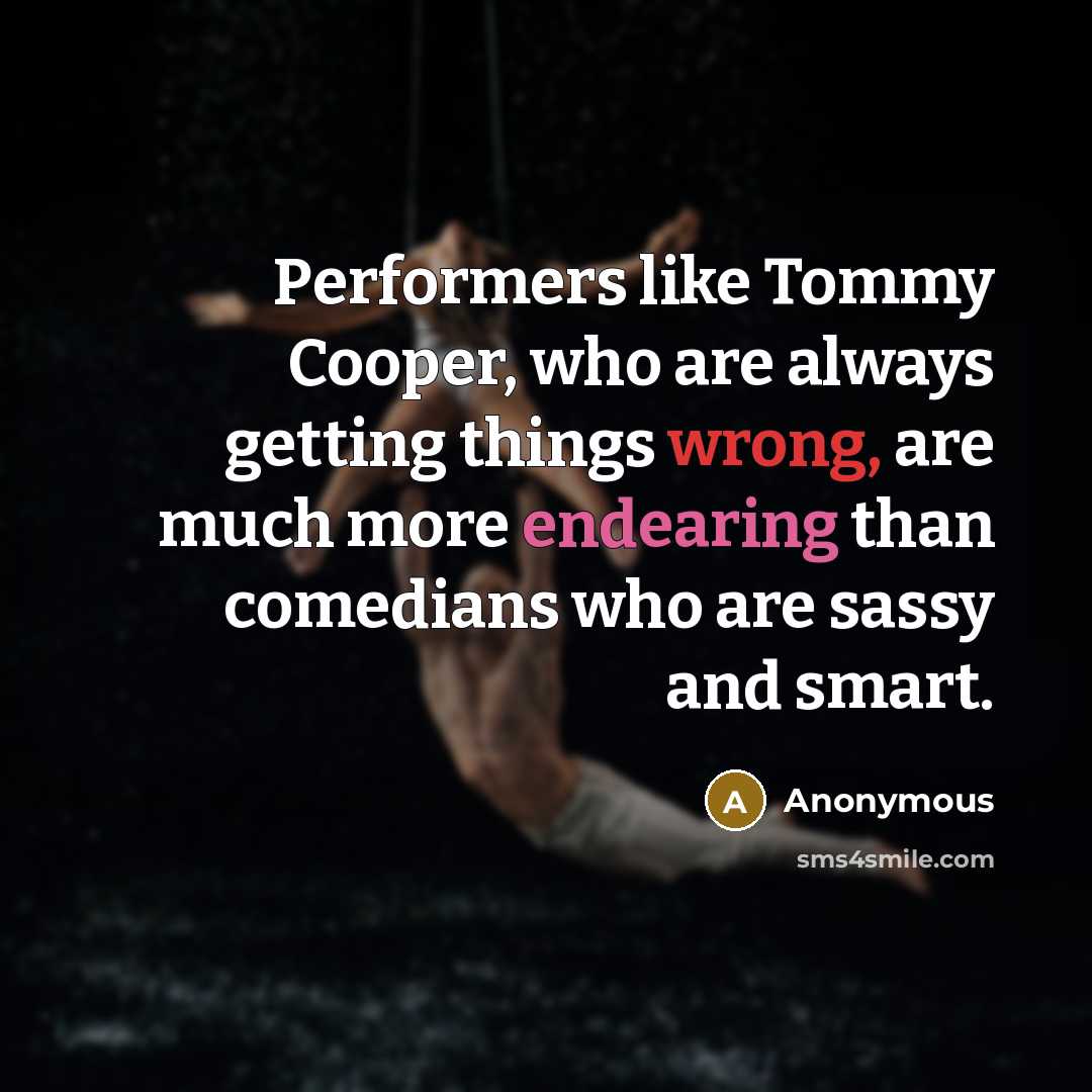 “Performers like Tommy Cooper, who are always getting things wrong, are much more endearing than comedians who are sassy and smart.” quote by Anonymous