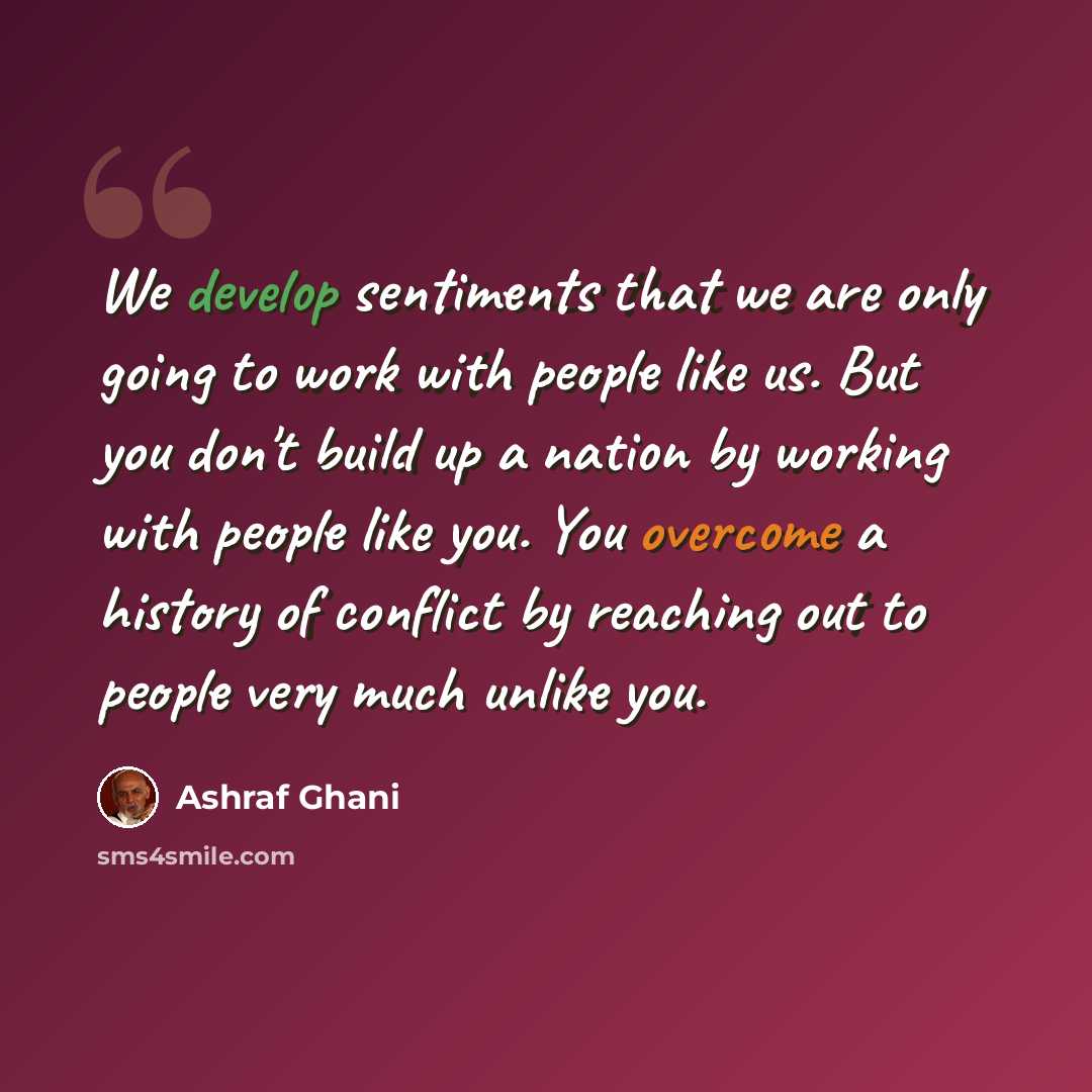 “We develop sentiments that we are only going to work with people like us. But you don't build up a nation by working with people like you. You overcome a history of conflict by reaching out to people very much unlike you.” quote by Ashraf Ghani