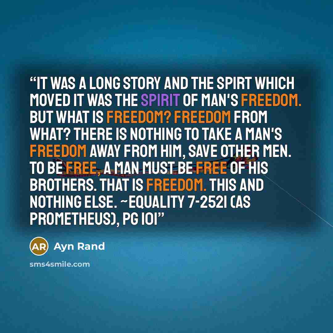 “It was a long story and the spirt which moved it was the spirit of man's freedom. But what is freedom? Freedom from what? There is nothing to take a man's freedom away from him, save other men. To be free, a man must be free of his brothers. that is freedom. This and nothing else. ~Equality 7-2521…” quote by Ayn Rand