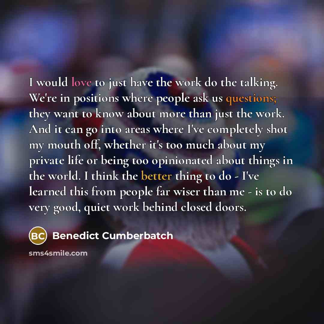“I would love to just have the work do the talking. We're in positions where people ask us questions; they want to know about more than just the work. And it can go into areas where I've completely shot my mouth off, whether it's too much about my private life or being too opinionated about things…” quote by Benedict Cumberbatch