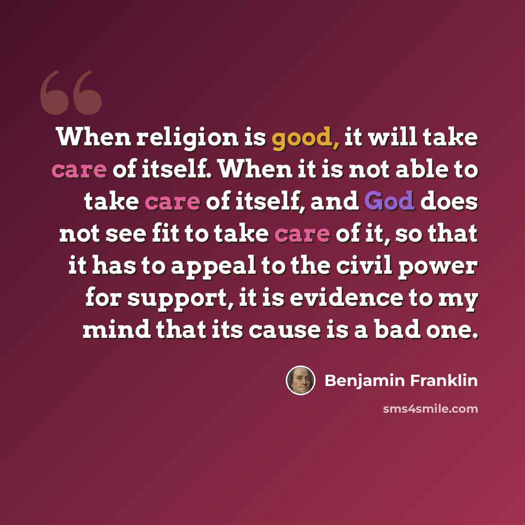 “When religion is good, it will take care of itself. When it is not able to take care of itself, and God does not see fit to take care of it, so that it has to appeal to the civil power for support, it is evidence to my mind that its cause is a bad one.” quote by Benjamin Franklin