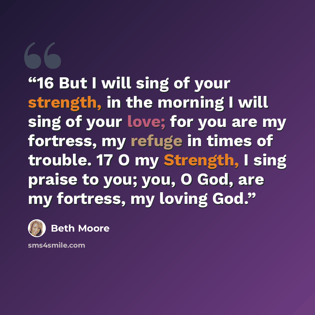 “16 But I will sing of your strength, in the morning I will sing of your love; for you are my fortress, my refuge in times of trouble. 17 O my Strength, I sing praise to you; you, O God, are my fortress, my loving God.” quote by Beth Moore