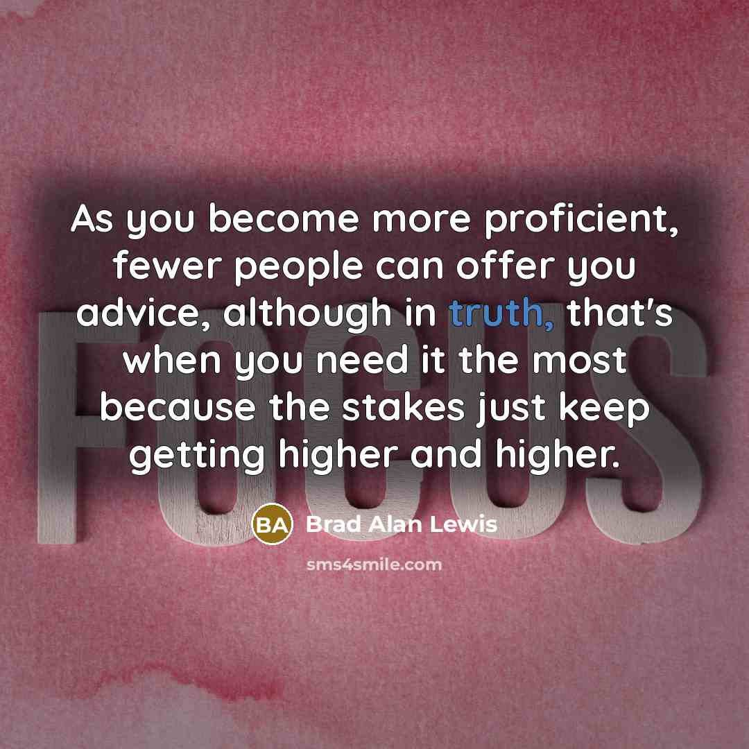 “As you become more proficient, fewer people can offer you advice, although in truth, that's when you need it the most because the stakes just keep getting higher and higher.” quote by Brad Alan Lewis