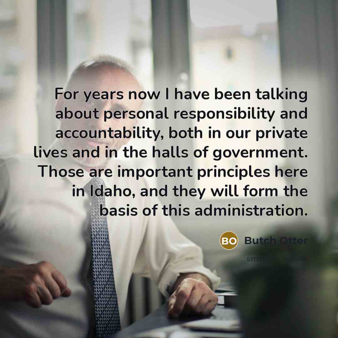 “For years now I have been talking about personal responsibility and accountability, both in our private lives and in the halls of government. Those are important principles here in Idaho, and they will form the basis of this administration.” quote by Butch Otter