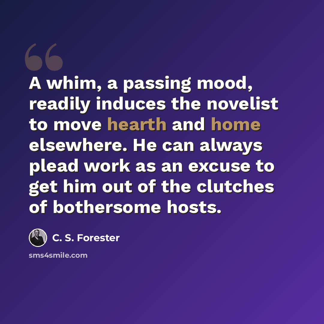 “A whim, a passing mood, readily induces the novelist to move hearth and home elsewhere. He can always plead work as an excuse to get him out of the clutches of bothersome hosts.” quote by C. S. Forester