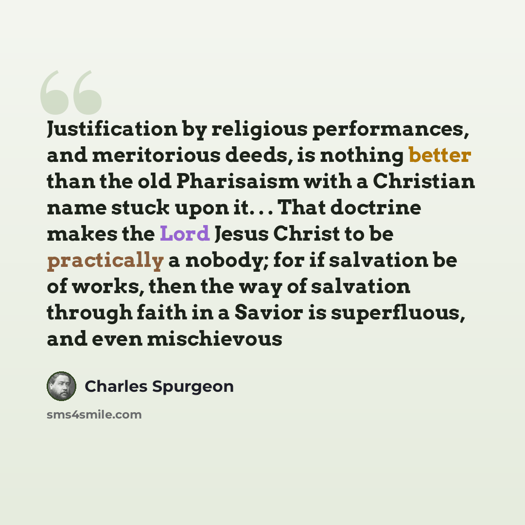 “Justification by religious performances, and meritorious deeds, is nothing better than the old Pharisaism with a Christian name stuck upon it. . . That doctrine makes the Lord Jesus Christ to be practically a nobody; for if salvation be of works, then the way of salvation through faith in a Savior…” quote by Charles Spurgeon