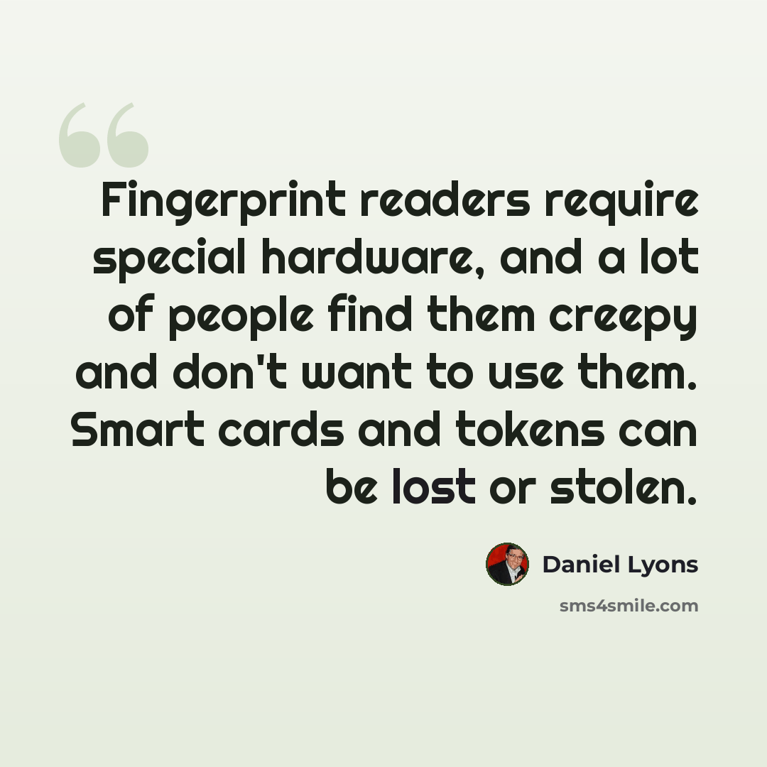 “Fingerprint readers require special hardware, and a lot of people find them creepy and don't want to use them. Smart cards and tokens can be lost or stolen.” quote by Daniel Lyons