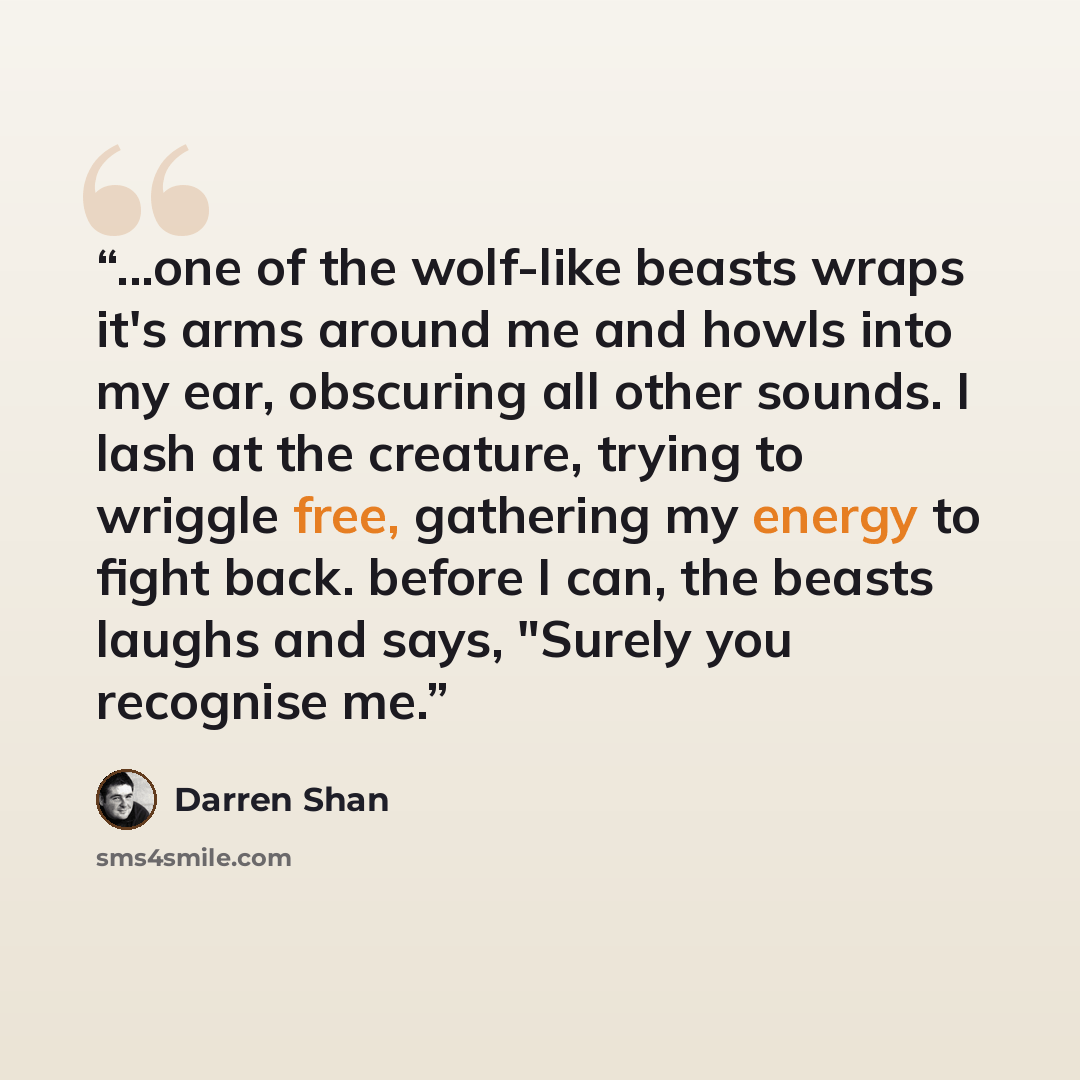 “...one of the wolf-like beasts wraps it's arms around me and howls into my ear, obscuring all other sounds. I lash at the creature, trying to wriggle free, gathering my energy to fight back. before I can, the beasts laughs and says, "Surely you recognise me.” quote by Darren Shan