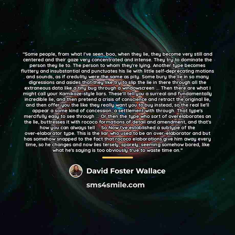 “Some people, from what I've seen, boo, when they lie, they become very still and centered and their gaze very concentrated and intense. They try to dominate the person they lie to. The person to whom they're lying. Another type becomes fluttery and insubstantial and punctuates his lie with little…” quote by David Foster Wallace