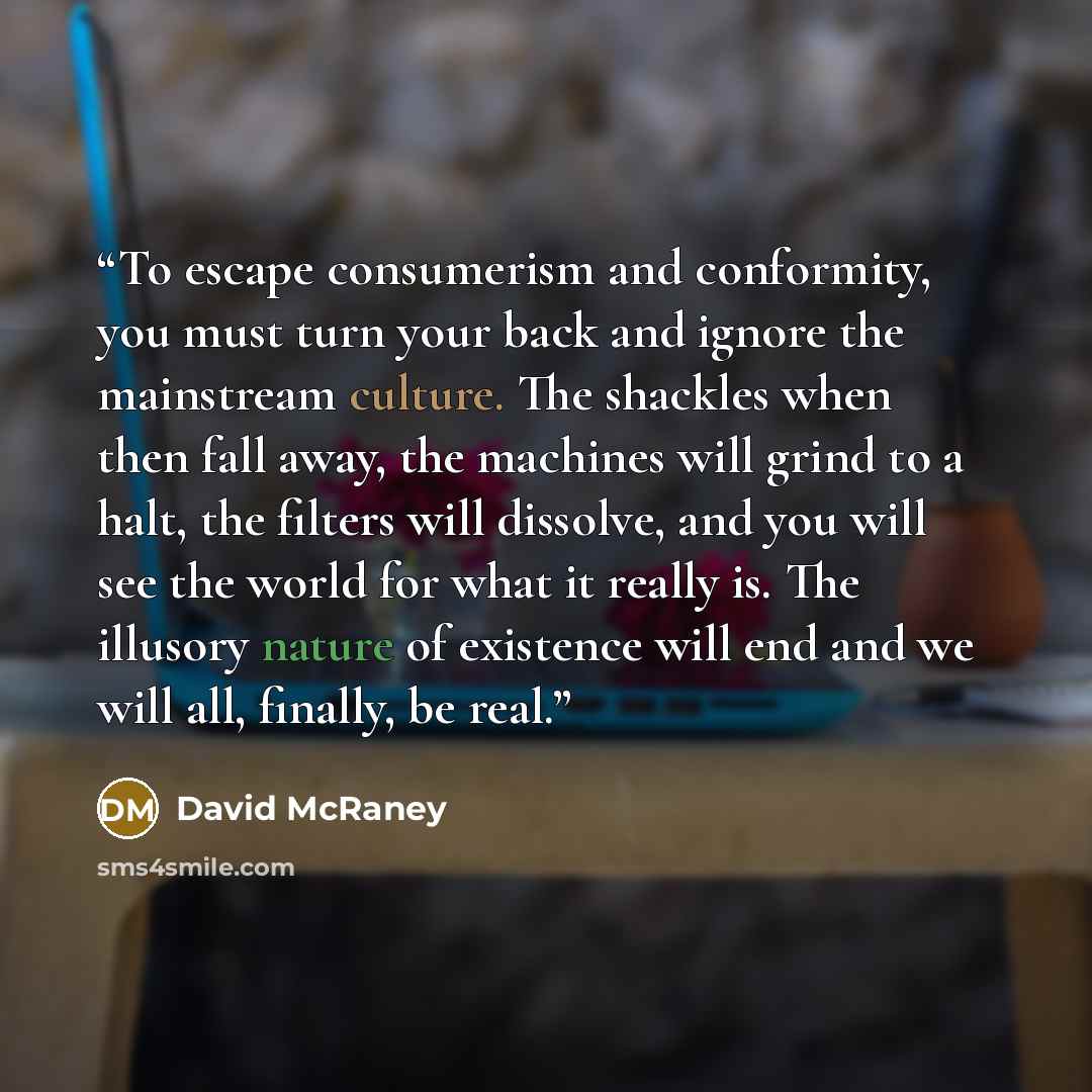 “To escape consumerism and conformity, you must turn your back and ignore the mainstream culture. The shackles when then fall away, the machines will grind to a halt, the filters will dissolve, and you will see the world for what it really is. The illusory nature of existence will end and we will…” quote by David McRaney