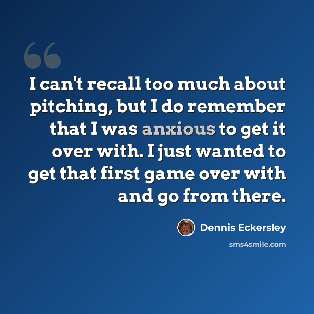 “I can't recall too much about pitching, but I do remember that I was anxious to get it over with. I just wanted to get that first game over with and go from there.” quote by Dennis Eckersley