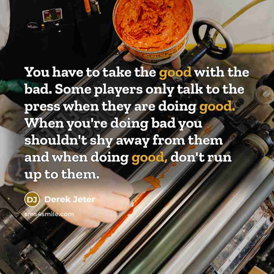 “You have to take the good with the bad. Some players only talk to the press when they are doing good. When you're doing bad you shouldn't shy away from them and when doing good, don't run up to them.” quote by Derek Jeter