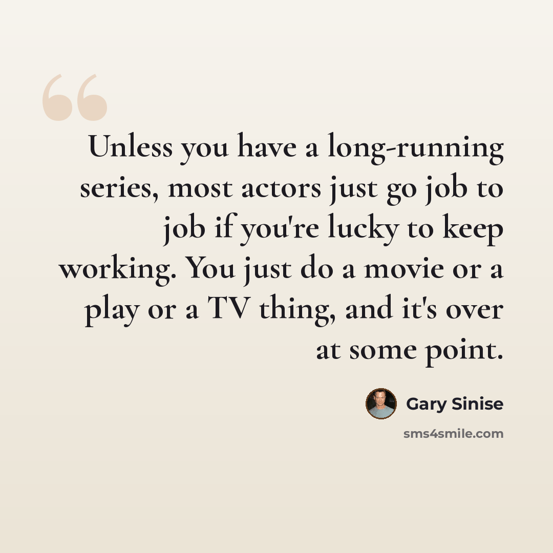 “Unless you have a long-running series, most actors just go job to job if you're lucky to keep working. You just do a movie or a play or a TV thing, and it's over at some point.” quote by Gary Sinise