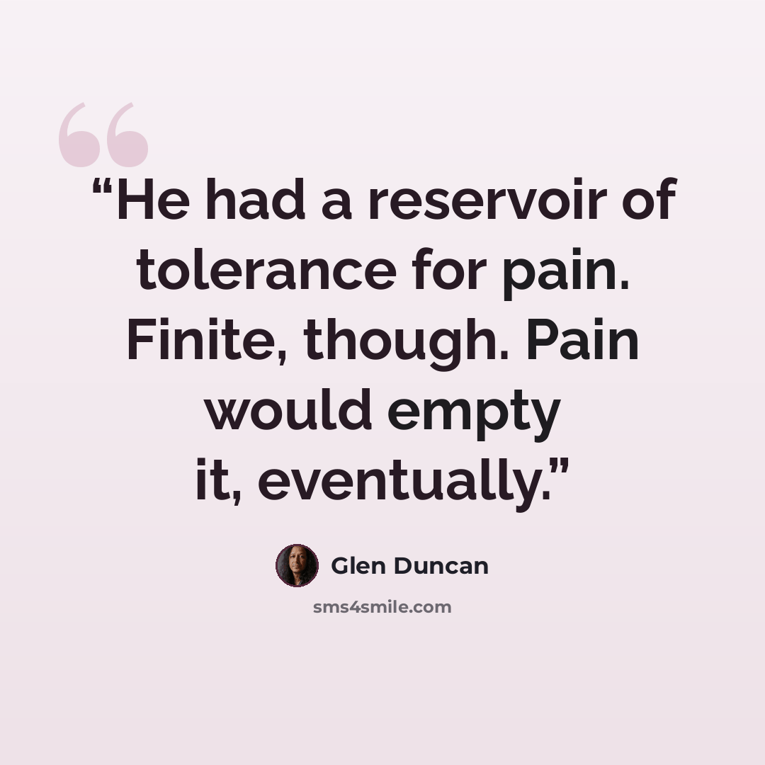 “He had a reservoir of tolerance for pain. Finite, though. Pain would empty it, eventually.” quote by Glen Duncan