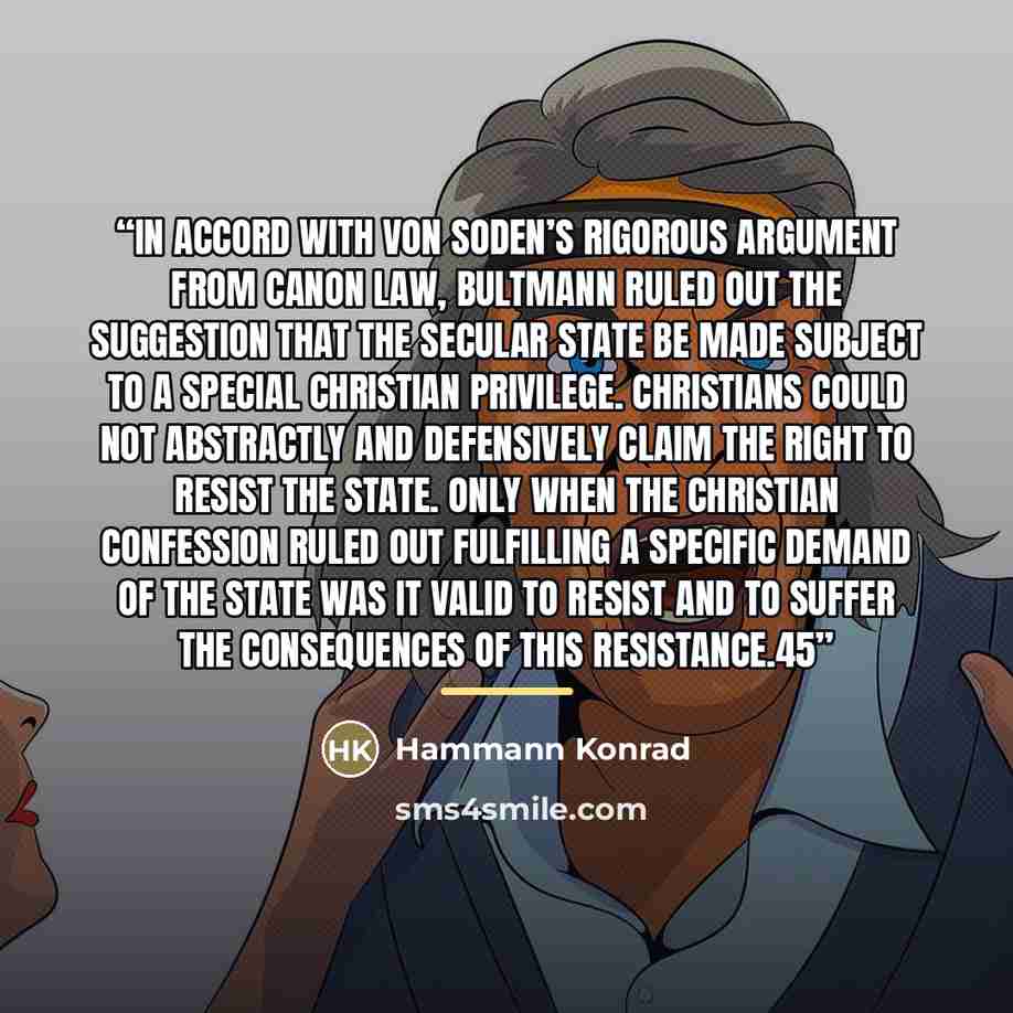 “In accord with von Soden’s rigorous argument from canon law, Bultmann ruled out the suggestion that the secular state be made subject to a special Christian privilege. Christians could not abstractly and defensively claim the right to resist the state. Only when the Christian confession ruled out…” quote by Hammann Konrad
