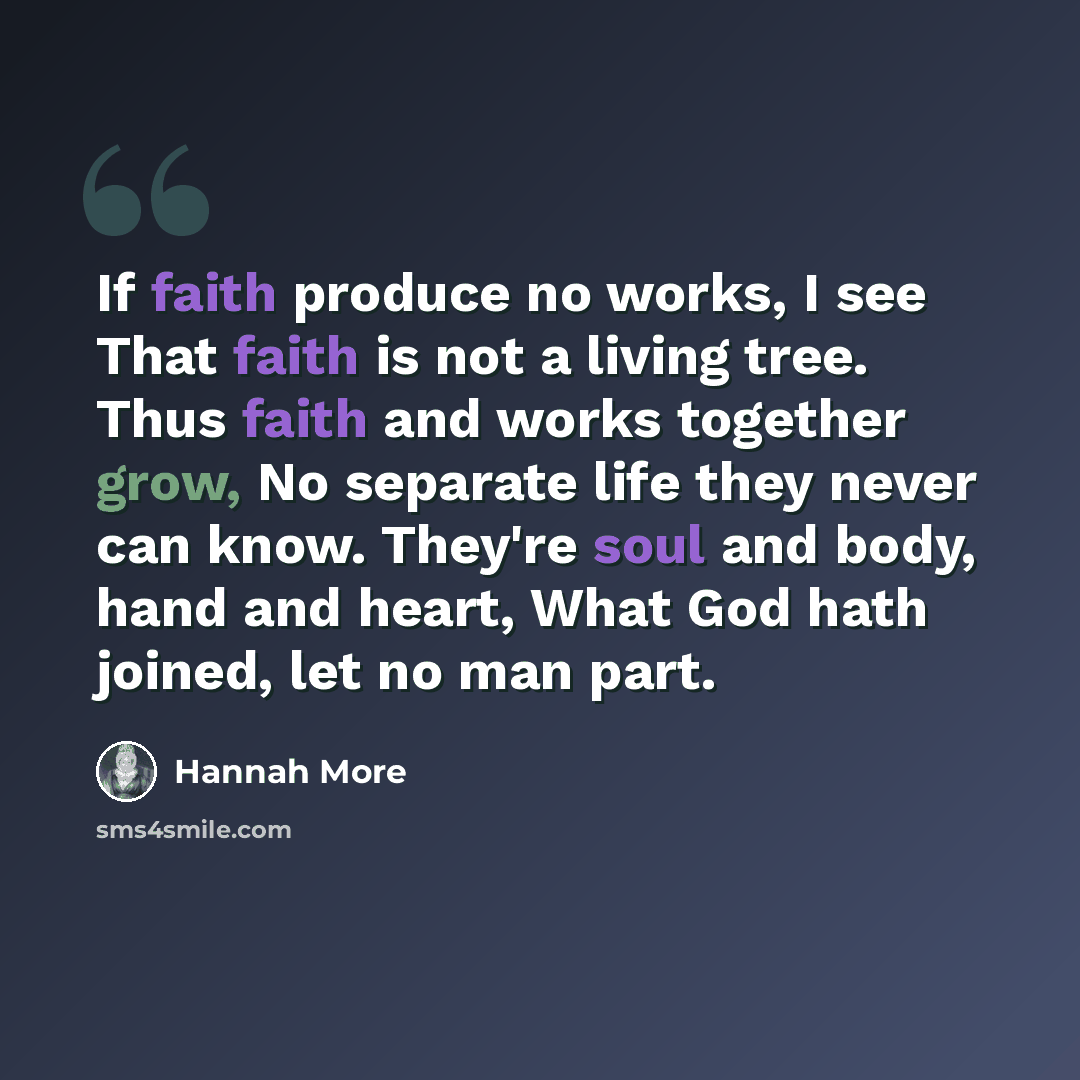 “If faith produce no works, I see That faith is not a living tree. Thus faith and works together grow, No separate life they never can know. They're soul and body, hand and heart, What God hath joined, let no man part.” quote by Hannah More