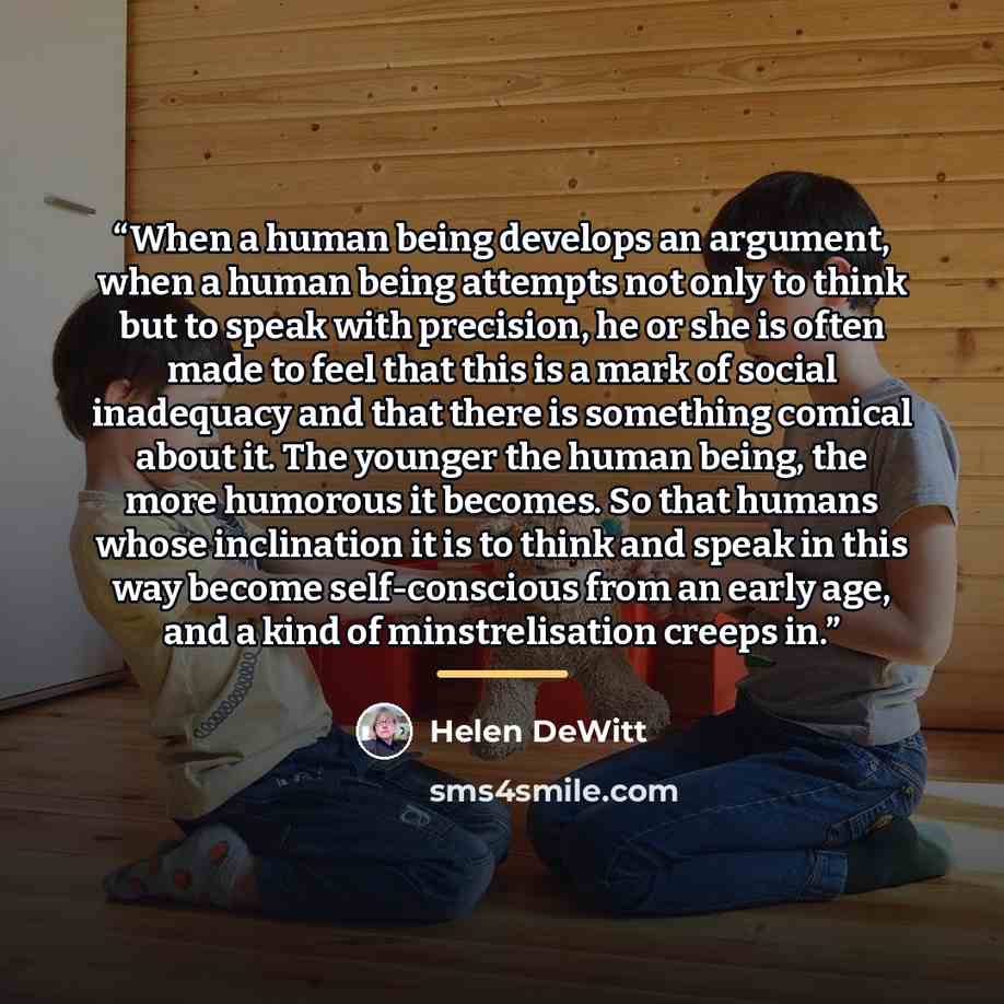 “When a human being develops an argument, when a human being attempts not only to think but to speak with precision, he or she is often made to feel that this is a mark of social inadequacy and that there is something comical about it. The younger the human being, the more humorous it becomes. So…” quote by Helen DeWitt