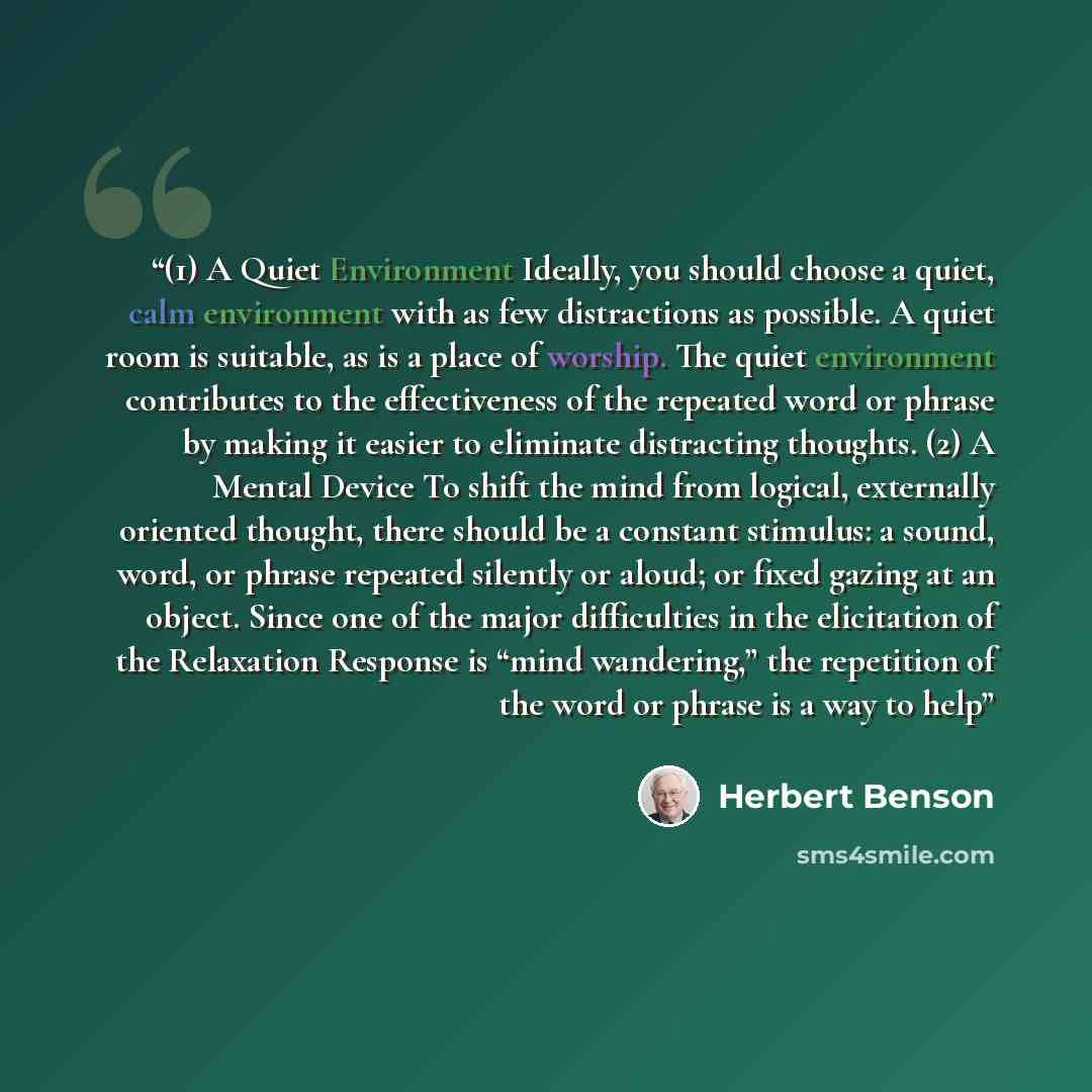 “(1) A Quiet Environment Ideally, you should choose a quiet, calm environment with as few distractions as possible. A quiet room is suitable, as is a place of worship. The quiet environment contributes to the effectiveness of the repeated word or phrase by making it easier to eliminate distracting…” quote by Herbert Benson