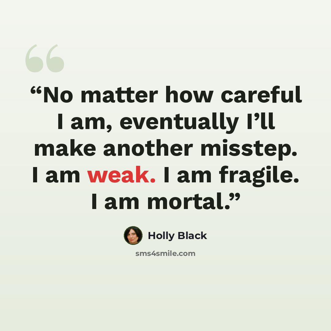 “No matter how careful I am, eventually I’ll make another misstep. I am weak. I am fragile. I am mortal.” quote by Holly Black