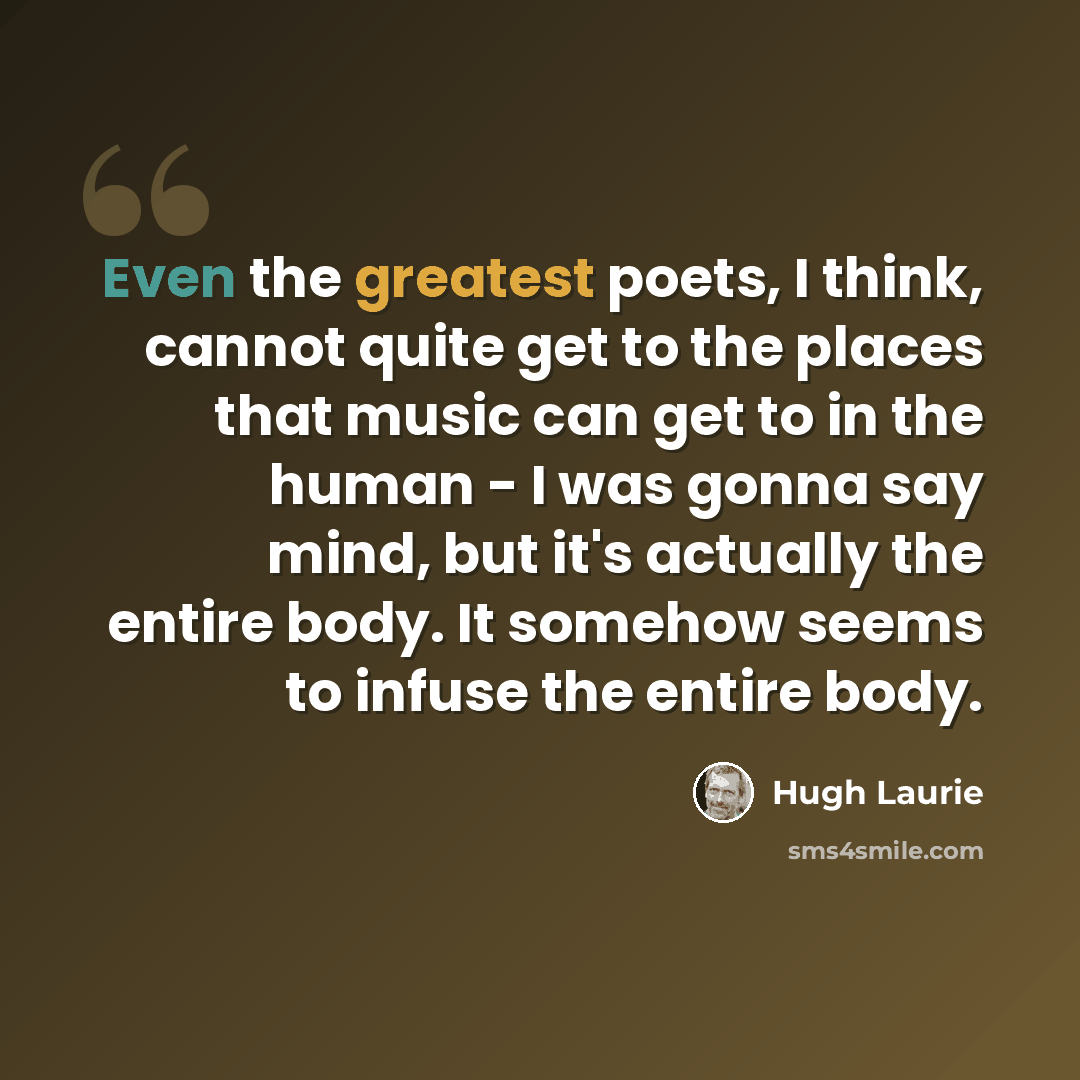 “Even the greatest poets, I think, cannot quite get to the places that music can get to in the human - I was gonna say mind, but it's actually the entire body. It somehow seems to infuse the entire body.” quote by Hugh Laurie