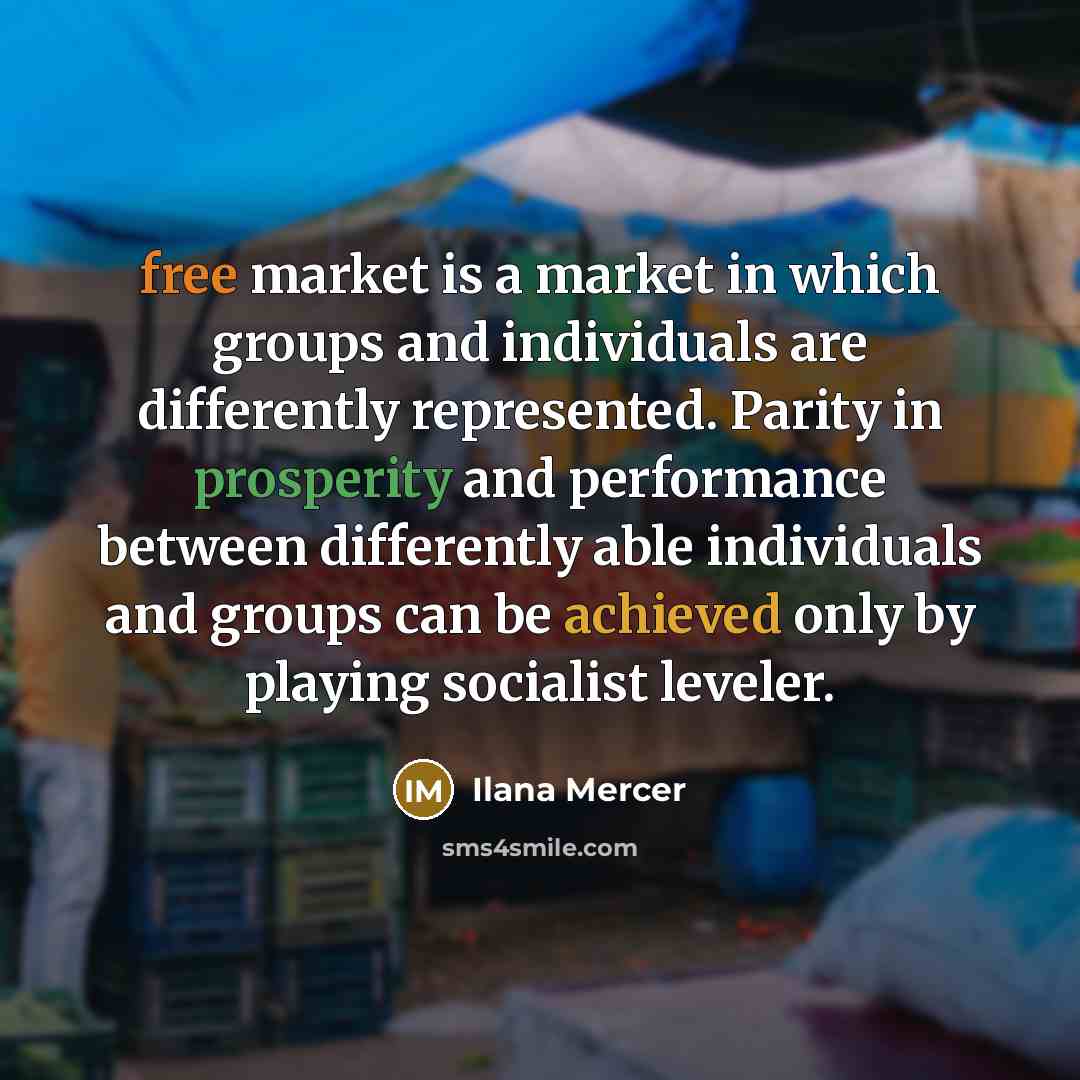 “free market is a market in which groups and individuals are differently represented. Parity in prosperity and performance between differently able individuals and groups can be achieved only by playing socialist leveler.” quote by Ilana Mercer