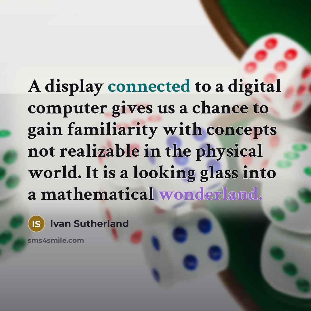 “A display connected to a digital computer gives us a chance to gain familiarity with concepts not realizable in the physical world. It is a looking glass into a mathematical wonderland.” quote by Ivan Sutherland