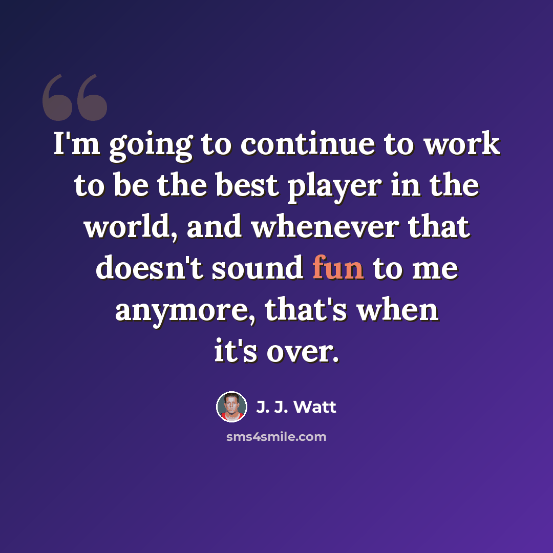 “I'm going to continue to work to be the best player in the world, and whenever that doesn't sound fun to me anymore, that's when it's over.” quote by J. J. Watt