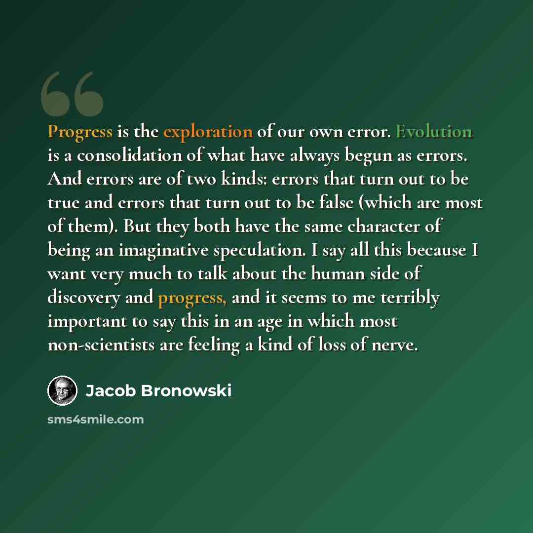 “Progress is the exploration of our own error. Evolution is a consolidation of what have always begun as errors. And errors are of two kinds: errors that turn out to be true and errors that turn out to be false (which are most of them). But they both have the same character of being an imaginative…” quote by Jacob Bronowski