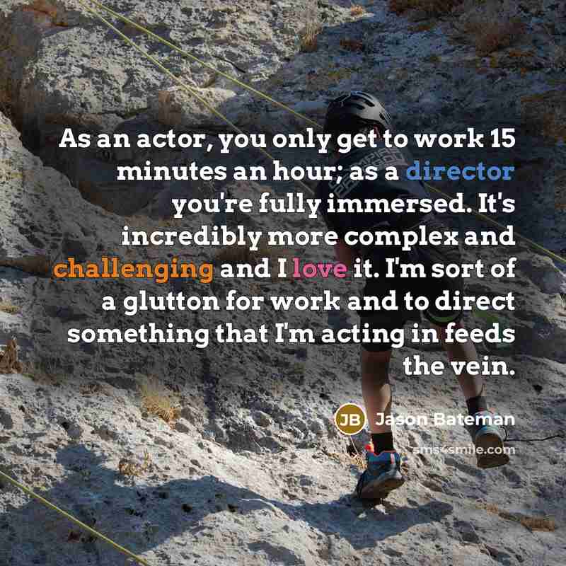“As an actor, you only get to work 15 minutes an hour; as a director you're fully immersed. It's incredibly more complex and challenging and I love it. I'm sort of a glutton for work and to direct something that I'm acting in feeds the vein.” quote by Jason Bateman