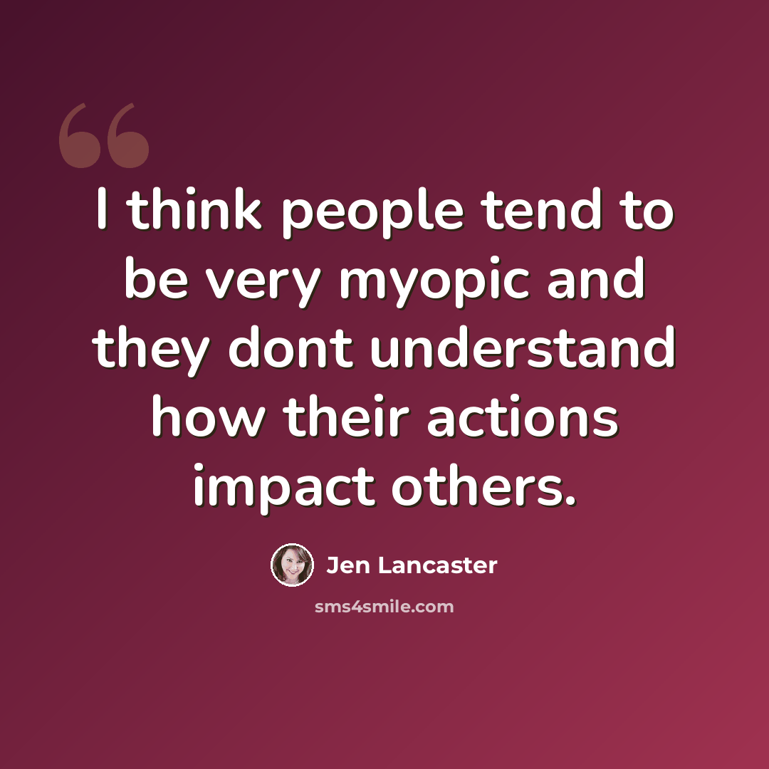 “I think people tend to be very myopic and they dont understand how their actions impact others.” quote by Jen Lancaster