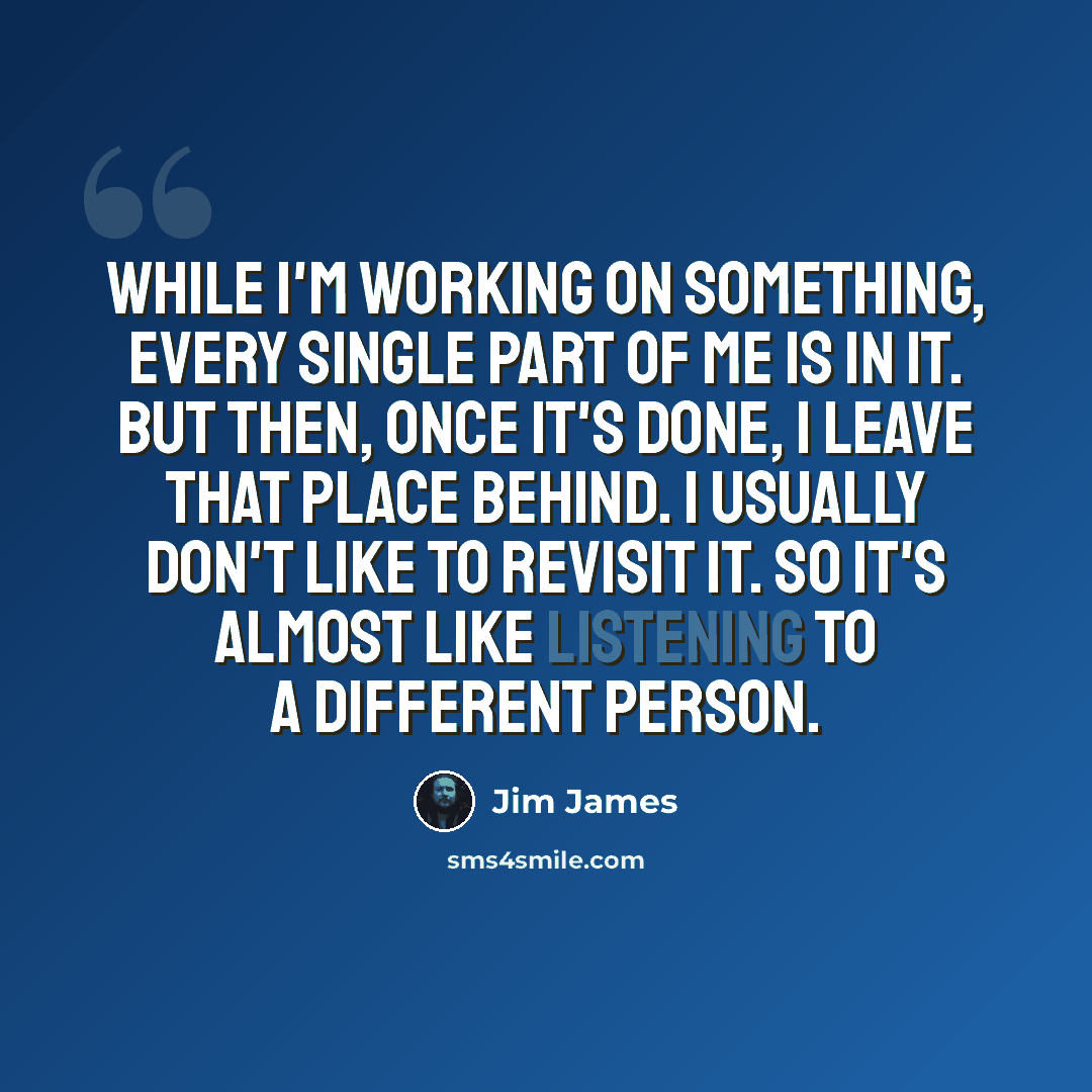 “While I'm working on something, every single part of me is in it. But then, once it's done, I leave that place behind. I usually don't like to revisit it. So it's almost like listening to a different person.” quote by Jim James