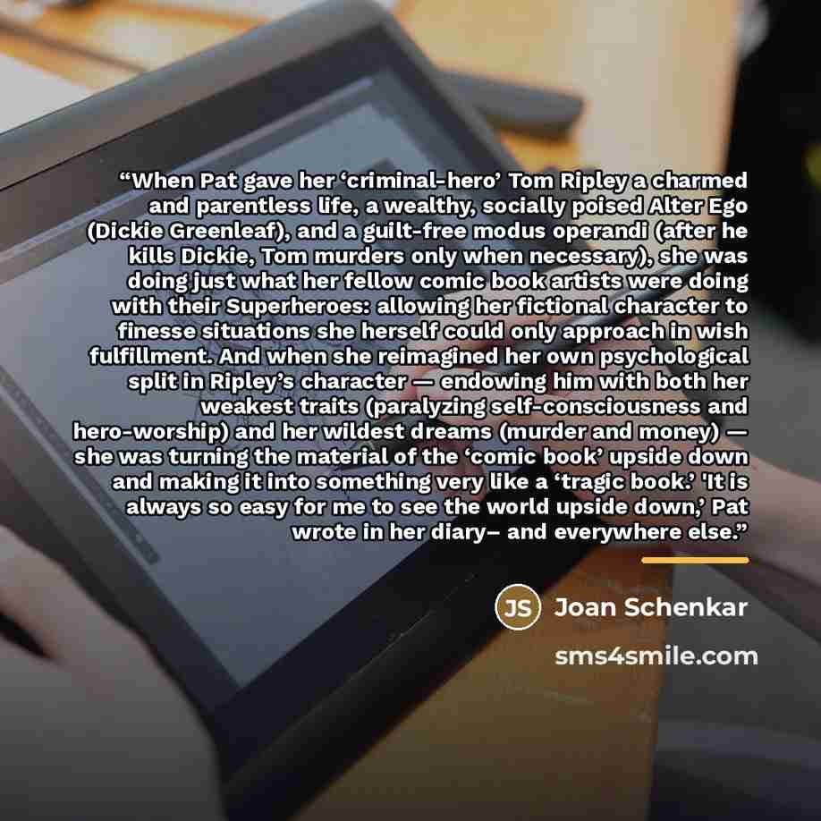 “When Pat gave her ‘criminal-hero’ Tom Ripley a charmed and parentless life, a wealthy, socially poised Alter Ego (Dickie Greenleaf), and a guilt-free modus operandi (after he kills Dickie, Tom murders only when necessary), she was doing just what her fellow comic book artists were doing with their…” quote by Joan Schenkar