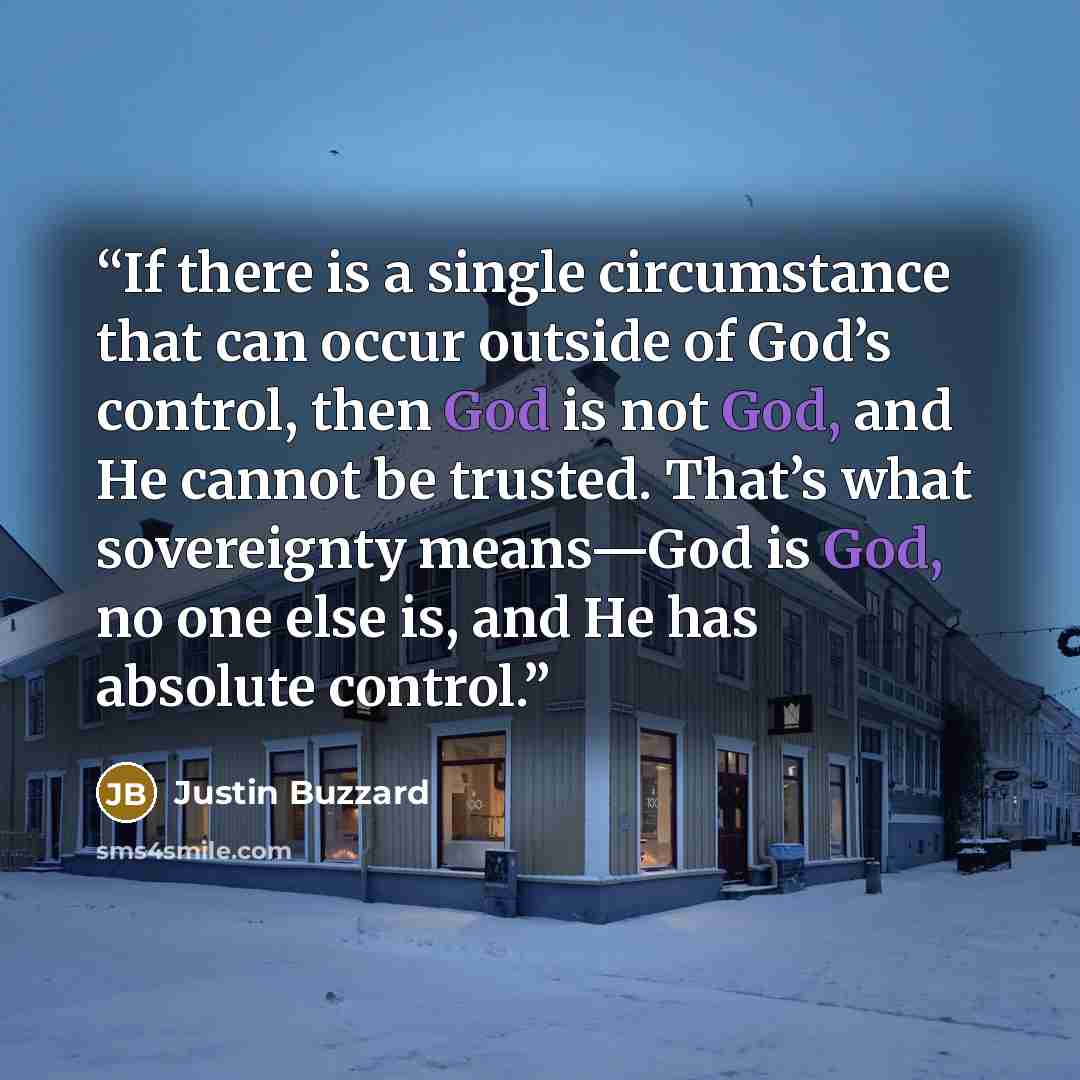 “If there is a single circumstance that can occur outside of God’s control, then God is not God, and He cannot be trusted. That’s what sovereignty means—God is God, no one else is, and He has absolute control.” quote by Justin Buzzard