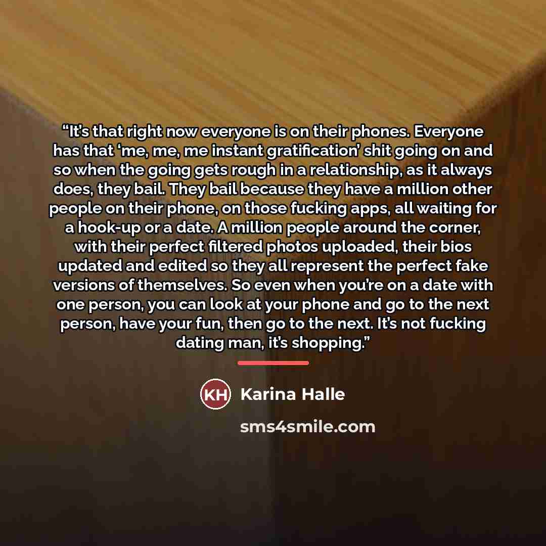 “It’s that right now everyone is on their phones. Everyone has that ‘me, me, me instant gratification’ shit going on and so when the going gets rough in a relationship, as it always does, they bail. They bail because they have a million other people on their phone, on those fucking apps, all…” quote by Karina Halle