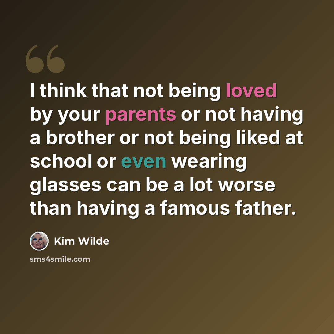 “I think that not being loved by your parents or not having a brother or not being liked at school or even wearing glasses can be a lot worse than having a famous father.” quote by Kim Wilde