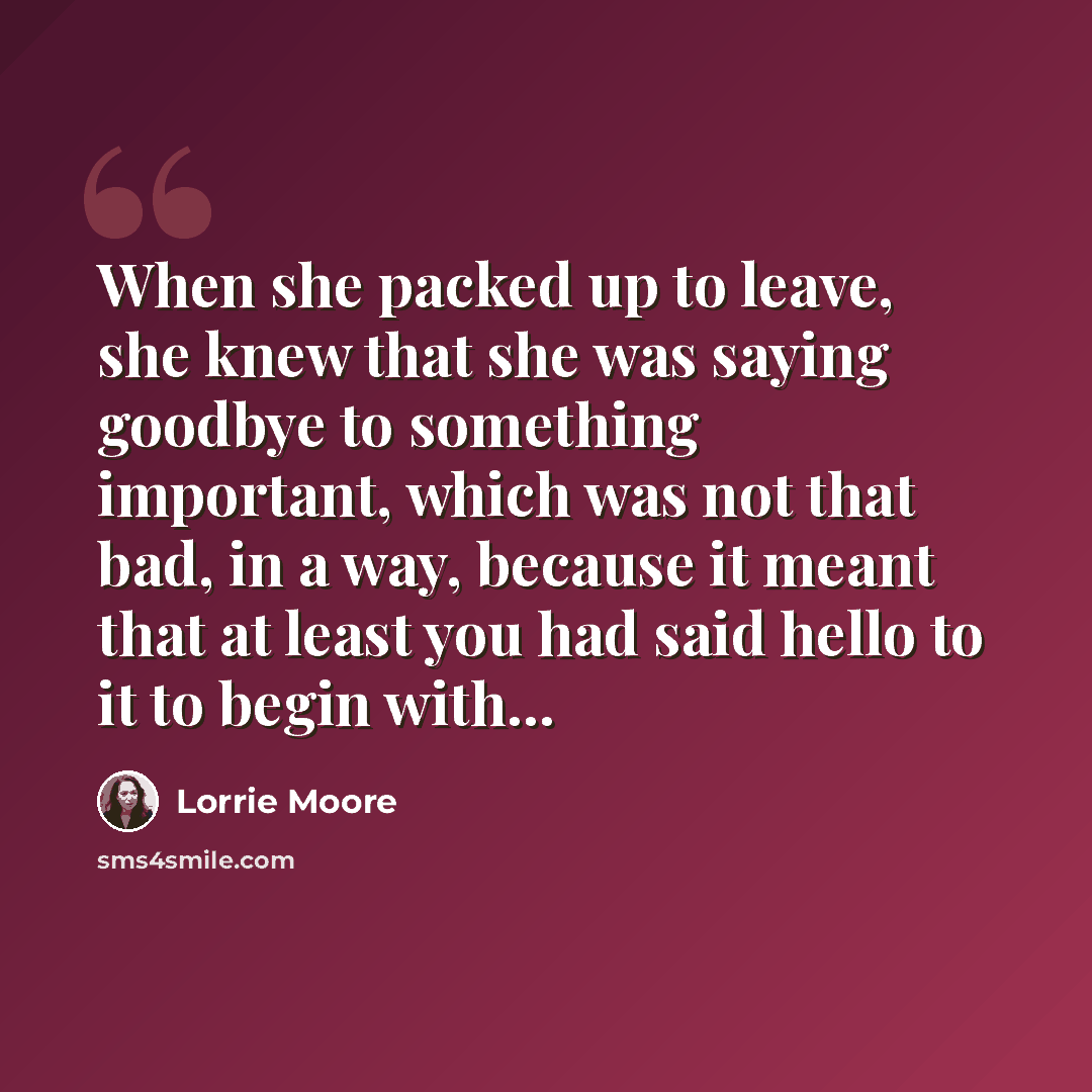 “When she packed up to leave, she knew that she was saying goodbye to something important, which was not that bad, in a way, because it meant that at least you had said hello to it to begin with...” quote by Lorrie Moore