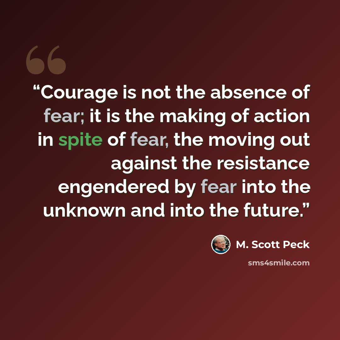 “Courage is not the absence of fear; it is the making of action in spite of fear, the moving out against the resistance engendered by fear into the unknown and into the future.” quote by M. Scott Peck