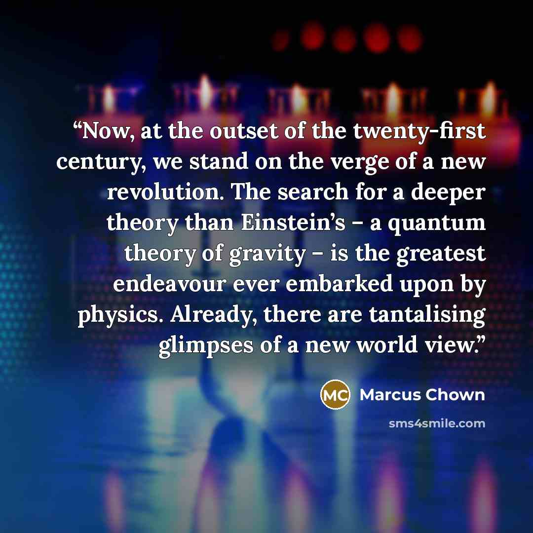 “Now, at the outset of the twenty-first century, we stand on the verge of a new revolution. The search for a deeper theory than Einstein’s – a quantum theory of gravity – is the greatest endeavour ever embarked upon by physics. Already, there are tantalising glimpses of a new world view.” quote by Marcus Chown