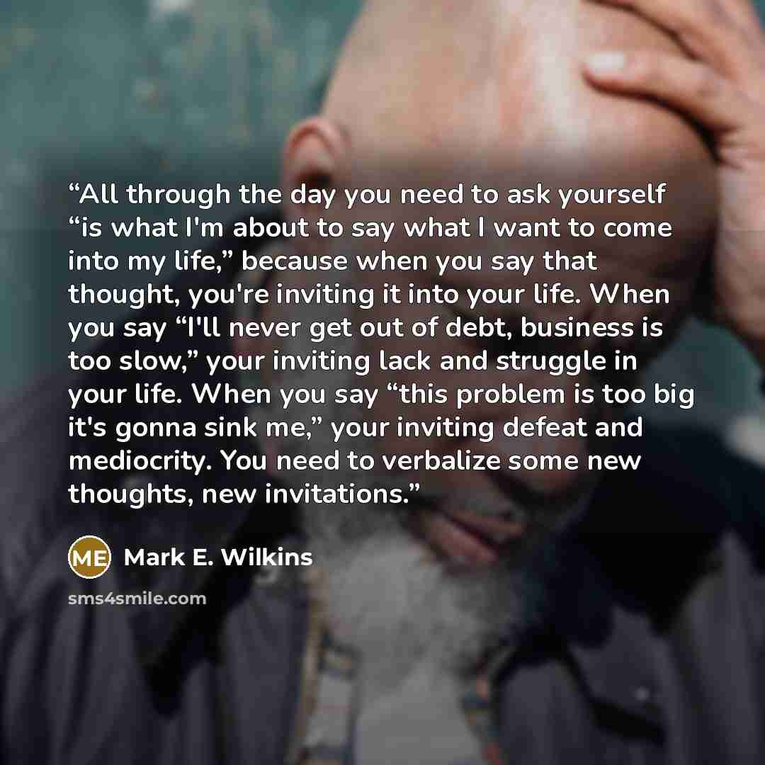 “All through the day you need to ask yourself “is what I'm about to say what I want to come into my life,” because when you say that thought, you're inviting it into your life. When you say “I'll never get out of debt, business is too slow,” your inviting lack and struggle in your life. When you…” quote by Mark E. Wilkins